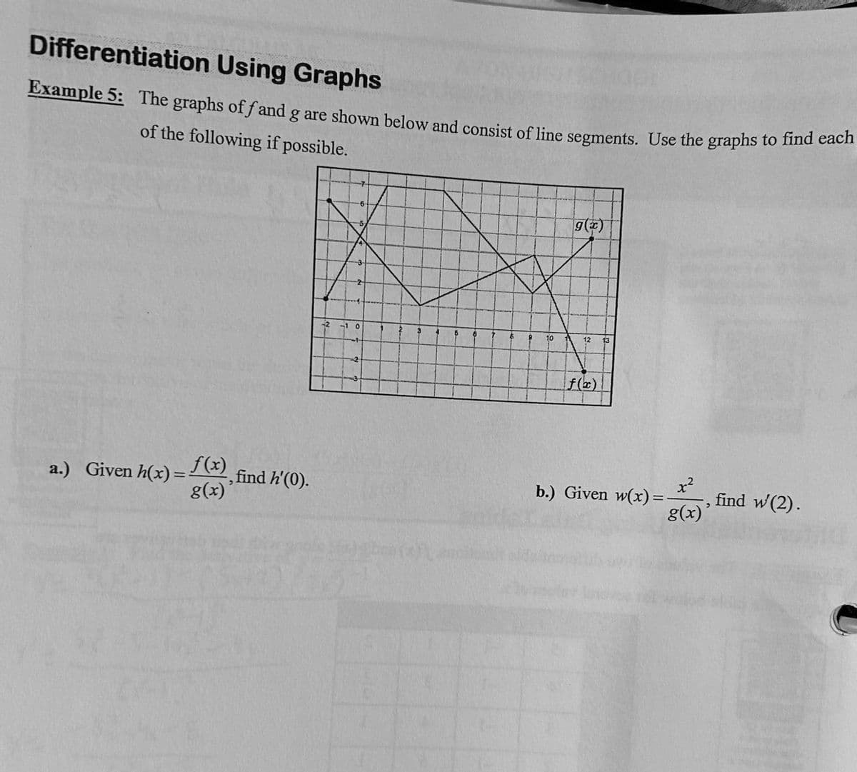 Differentiation Using Graphs
Example 5: The graphs off and g are shown below and consist of line segments. Use the graphs to find each
of the following if possible.
a.) Given h(x) = f(x)
g(x)
, find h'(0).
6
-2 -1 0
2
2000(2)
10
g(x)
12
f(x)
13
x²
g(x)'
b.) Given w(x)=
find w' (2).