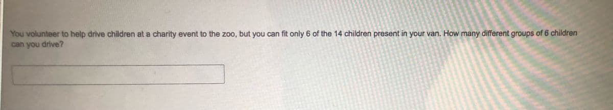 You volunteer to help drive children at a charity event to the zoo, but you can fit only 6 of the 14 children present in your van. How many different groups of 6 children
can you drive?