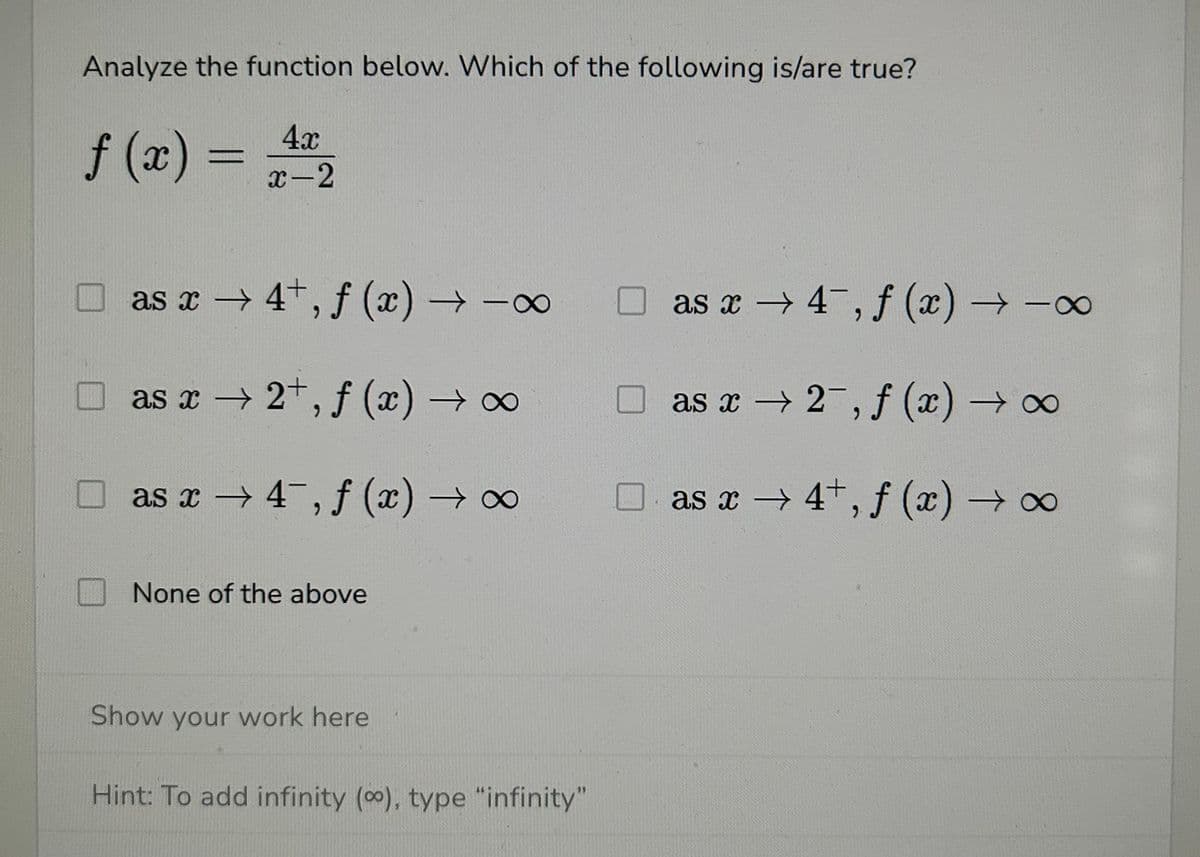 Analyze the function below. Which of the following is/are true?
4x
f(x) = +/-/2₂2
as x→ 4+, f (x) →→∞
as x→ 2+, f (x) → ∞
as x4, f (x) → ∞
None of the above
Show your work here
Hint: To add infinity (oo), type "infinity"
as x4, f (x) →→∞
as x2, f (x) → ∞
as x→ 4+, f (x) → ∞