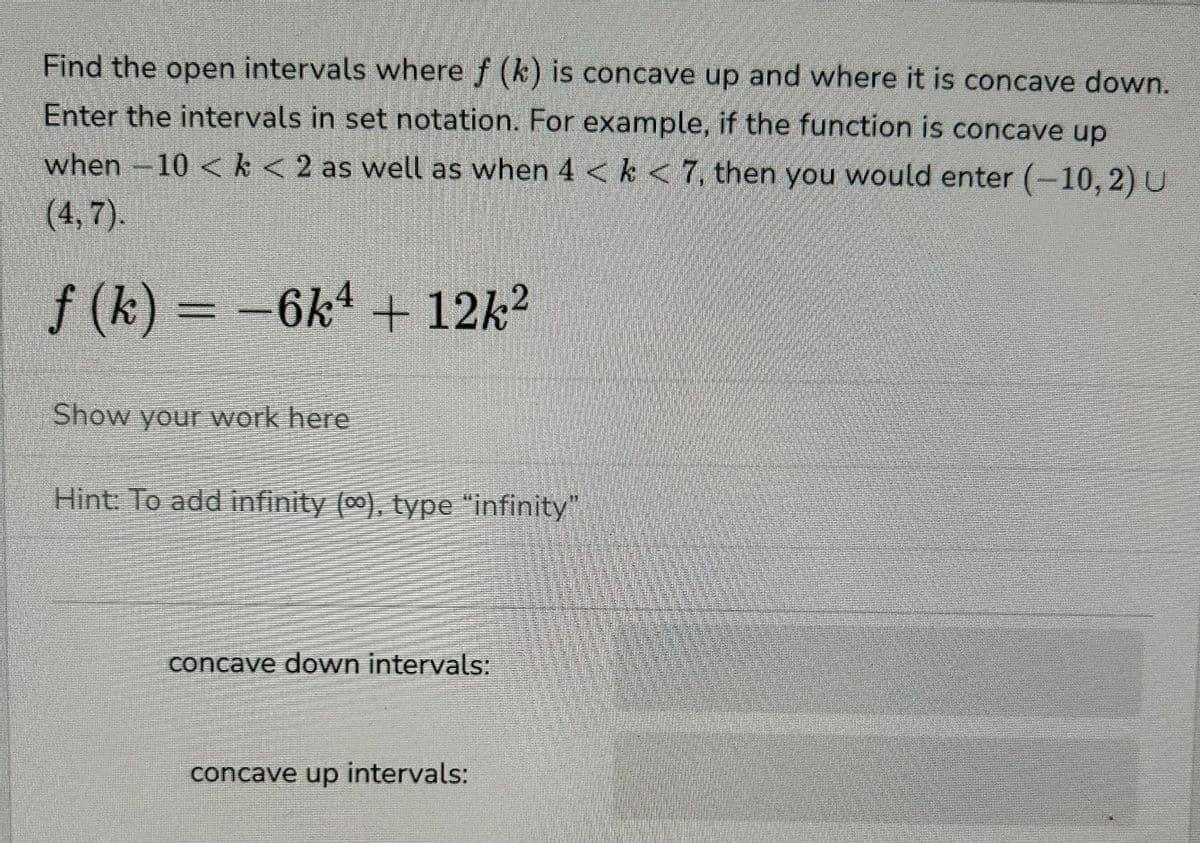 Find the open intervals where f (k) is concave up and where it is concave down.
Enter the intervals in set notation. For example, if the function is concave up
when −10 < k < 2 as well as when 4 < k < 7, then you would enter (-10, 2) U
(4,7).
f (k) = -6k4 + 12k2
Show your work here
Hint: To add infinity (∞), type “infinity”
concave down intervals:
concave up intervals: