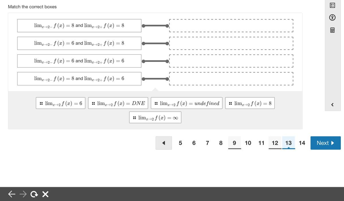 Match the correct boxes
limx→2- f (x) = 8 and limx→2+ f (x) = 8
limx→2- f (x) = 6 and limx→2+ f (x)
limx→2– ƒ (x) = 6 and limx-
¹x→2+ f (x)
=
← →QX
=
8
6
limx→2- f (x) = 8 and limx→2+ ƒ (x) = 6
IIII
:: limx→2 f (x) = 6 :: limx→2 f (x) = DNE
:: lim 2 f (x) = undefined :: limx→2 f (x) = 8
:: limx→2 f (x) = ∞
5 6 7 8 9 10 11
12 13
14
BI
Next ►