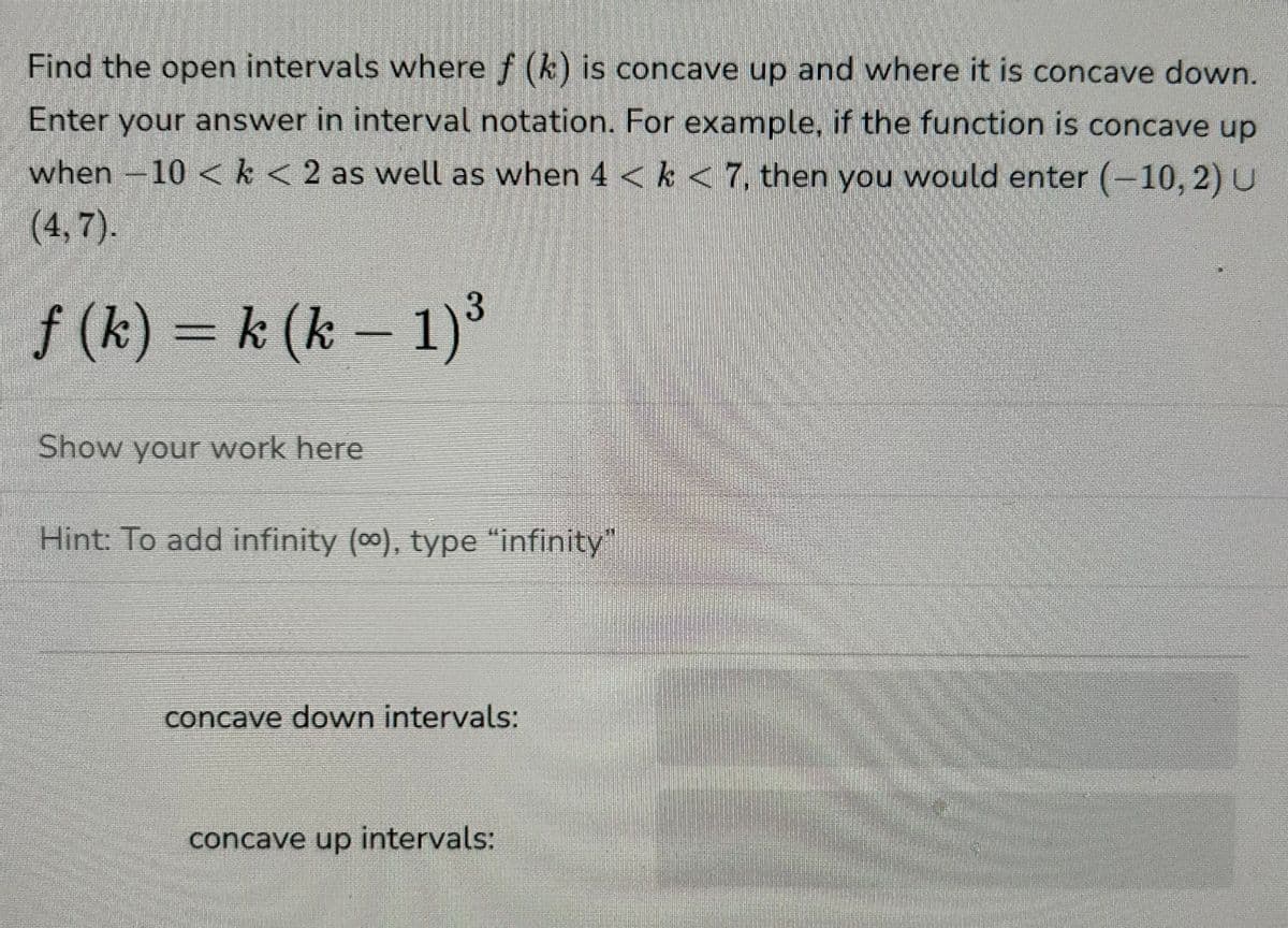 Find the open intervals where f (k) is concave up and where it is concave down.
Enter your answer in interval notation. For example, if the function is concave up
when -10 < k < 2 as well as when 4 < k < 7, then you would enter (-10, 2) U
(4,7).
f(k) k (k-1) 3
Show your work here
Hint: To add infinity (∞), type “infinity”
concave down intervals:
concave up intervals: