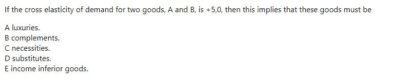 If the cross elasticity of demand for two goods, A and B, is +5,0, then this implies that these goods must be
A luxuries.
B complements.
C necessities.
D substitutes.
E income inferior goods.
