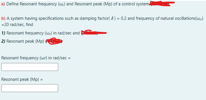 a) Define Resonant frequency (w,) and Resonant peak (Mp) of a control system
b) A system having specifications such as damping factor( 8) = 0.2 and frequency of natural oscillations(w,)
=20 rad/sec, find
1) Resonant frequency (w) in rad/sec and
2) Resonant peak (Mp)
Resonant frequency (wr) in rad/sec =
Resonant peak (Mp) =
