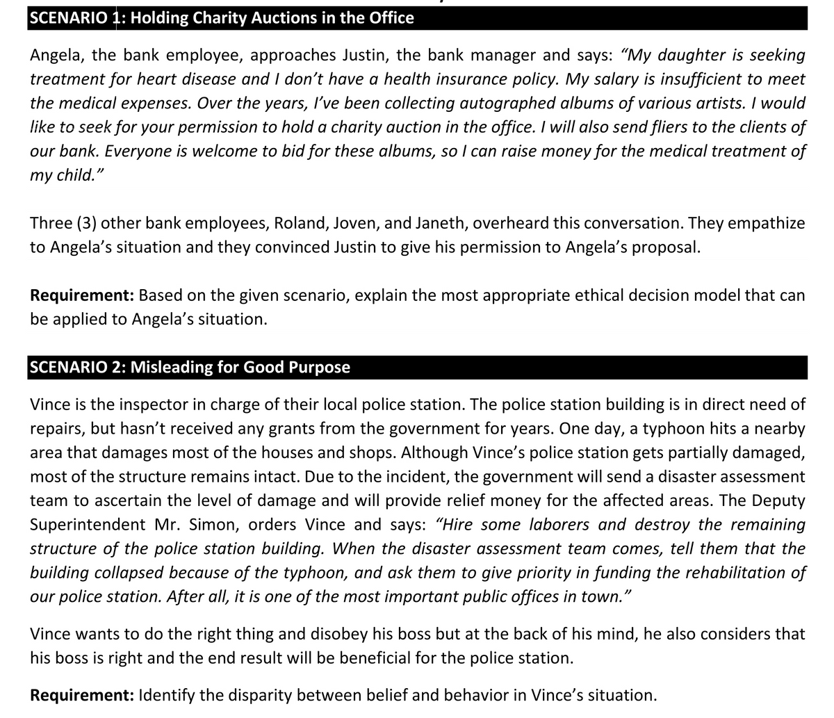 SCENARIO 1: Holding Charity Auctions in the Office
Angela, the bank employee, approaches Justin, the bank manager and says: “My daughter is seeking
treatment for heart disease and I don't have a health insurance policy. My salary is insufficient to meet
the medical expenses. Over the years, I've been collecting autographed albums of various artists. I would
like to seek for your permission to hold a charity auction in the office. I will also send fliers to the clients of
our bank. Everyone is welcome to bid for these albums, so I can raise money for the medical treatment of
my child."
Three (3) other bank employees, Roland, Joven, and Janeth, overheard this conversation. They empathize
to Angela's situation and they convinced Justin to give his permission to Angela's proposal.
Requirement: Based on the given scenario, explain the most appropriate ethical decision model that can
be applied to Angela's situation.
SCENARIO 2: Misleading for Good Purpose
Vince is the inspector in charge of their local police station. The police station building is in direct need of
repairs, but hasn't received any grants from the government for years. One day, a typhoon hits a nearby
area that damages most of the houses and shops. Although Vince's police station gets partially damaged,
most of the structure remains intact. Due to the incident, the government will send a disaster assessment
team to ascertain the level of damage and will provide relief money for the affected areas. The Deputy
Superintendent Mr. Simon, orders Vince and says: "Hire some laborers and destroy the remaining
structure of the police station building. When the disaster assessment team comes, tell them that the
building collapsed because of the typhoon, and ask them to give priority in funding the rehabilitation of
our police station. After all, it is one of the most important public offices in town."
Vince wants to do the right thing and disobey his boss but at the back of his mind, he also considers that
his boss is right and the end result will be beneficial for the police station.
Requirement: lIdentify the disparity between belief and behavior in Vince's situation.
