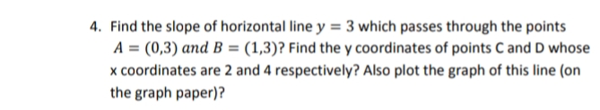 4. Find the slope of horizontal line y = 3 which passes through the points
A = (0,3) and B = (1,3)? Find the y coordinates of points C and D whose
x coordinates are 2 and 4 respectively? Also plot the graph of this line (on
the graph paper)?
