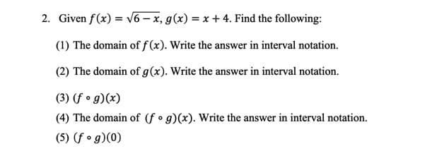 2. Given f(x) = v6 – x, g(x) = x + 4. Find the following:
(1) The domain of ƒ (x). Write the answer in interval notation.
(2) The domain of g(x). Write the answer in interval notation.
(3) (f • g)(x)
(4) The domain of (f • g)(x). Write the answer in interval notation.
(5) (f o g)(0)
