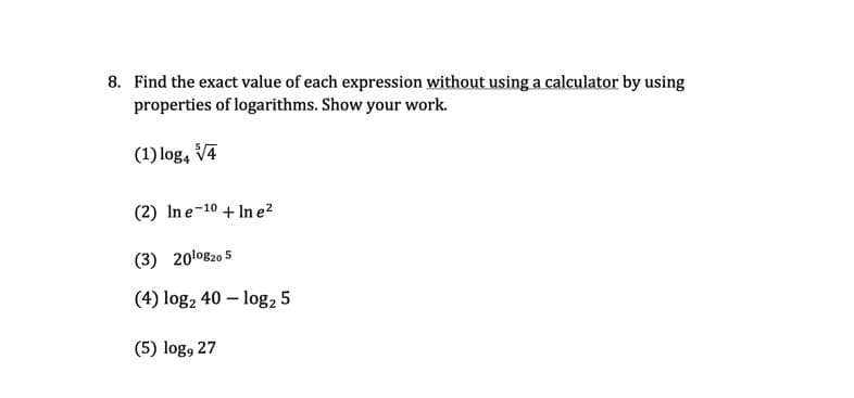 8. Find the exact value of each expression without using a calculator by using
properties of logarithms. Show your work.
(1) log, V4
(2) In e-10 + In e²
(3) 20l0820 5
(4) log2 40 – log2 5
(5) log, 27
