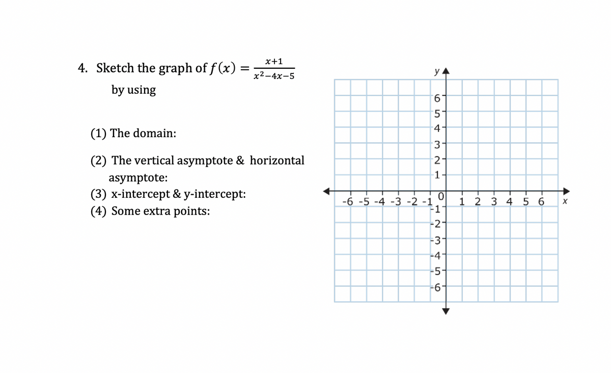 х+1
4. Sketch the graph of f (x) :
х2—4х-5
y
by using
9.
4-
(1) The domain:
3-
(2) The vertical asymptote & horizontal
1-
asymptote:
(3) x-intercept & y-intercept:
(4) Some extra points:
-6 -5 -4 -3 -2 -1
F1
1 2 3 4
5 6
-2-
-3
-41
-5
