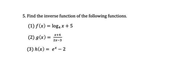 5. Find the inverse function of the following functions.
(1) f(x) = log, x + 5
x+4
(2) g(x) =
2x-3
(3) h(x) = e* –- 2
%3D
