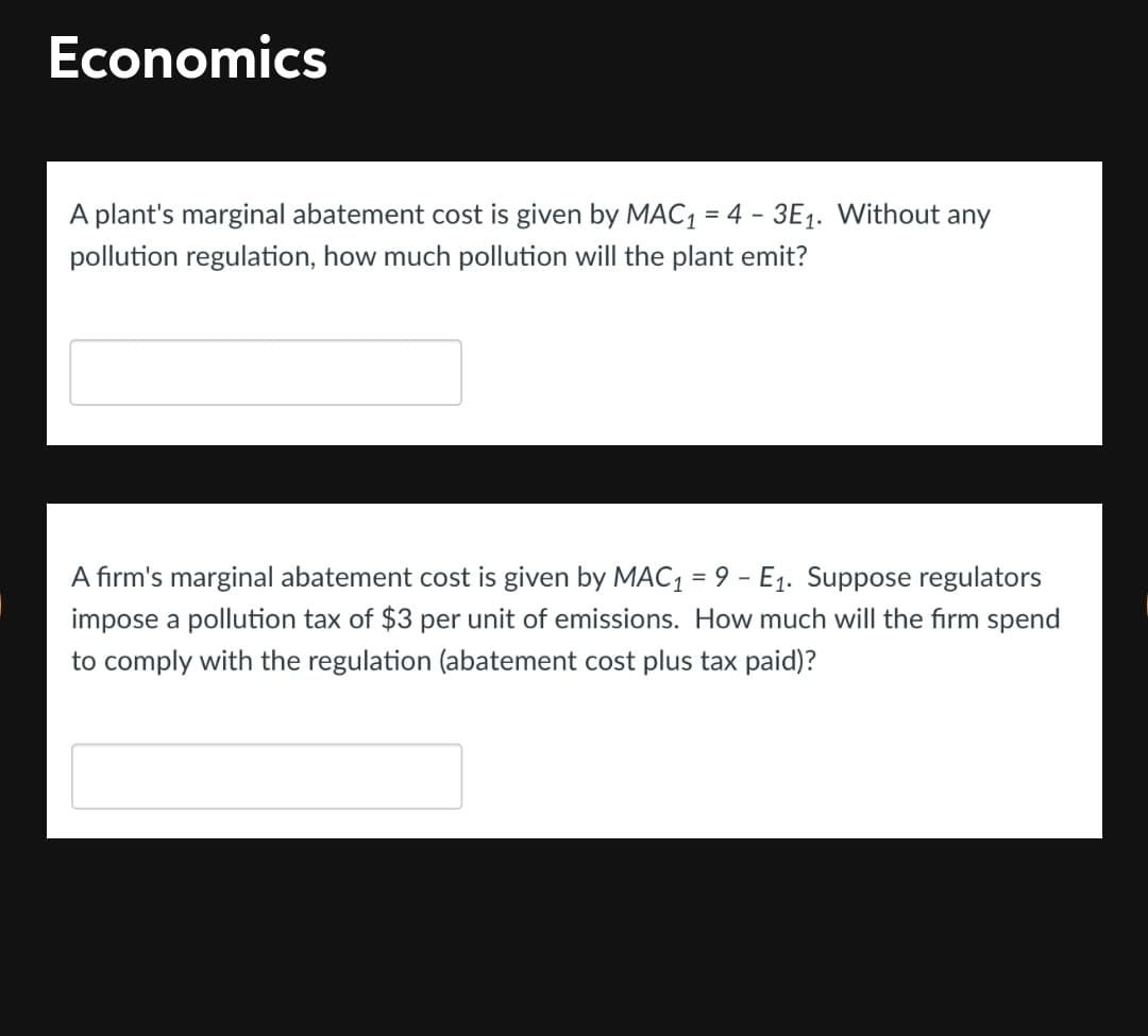 Economics
A plant's marginal abatement cost is given by MAC1 = 4 - 3E1. Without any
pollution regulation, how much pollution will the plant emit?
A firm's marginal abatement cost is given by MAC1 = 9 - E1. Suppose regulators
impose a pollution tax of $3 per unit of emissions. How much will the firm spend
to comply with the regulation (abatement cost plus tax paid)?
