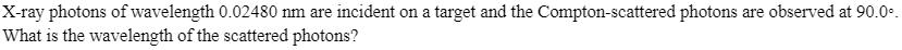 X-ray photons of wavelength 0.02480 nm are incident on a target and the Compton-scattered photons are observed at 90.0°.
What is the wavelength of the scattered photons?