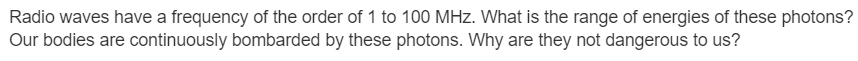 Radio waves have a frequency of the order of 1 to 100 MHz. What is the range of energies of these photons?
Our bodies are continuously bombarded by these photons. Why are they not dangerous to us?