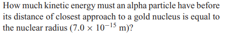 How much kinetic energy must an alpha particle have before
its distance of closest approach to a gold nucleus is equal to
the nuclear radius (7.0 × 10-¹5 m)?