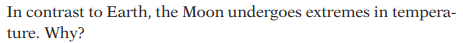 **Why Does the Moon Experience Extreme Temperature Fluctuations?**

In contrast to Earth, the Moon undergoes extremes in temperature. Why?

---

**Explanation:**
The image contains a question, commonly found in educational material, that addresses the differences in temperature fluctuations between Earth and the Moon. The query intends to probe into the reasons behind the Moon's extreme temperature variations compared to Earth. 

To answer this question, one needs to consider several factors:

1. **Lack of Atmosphere:**
   - The Moon does not have a significant atmosphere to trap heat. On Earth, the atmosphere acts as an insulating layer, regulating temperature by trapping heat during the night and blocking some solar radiation during the day.

2. **Surface Material:**
   - The Moon's surface is composed of regolith, a layer of loose, heterogeneous material covering solid rock. This material has low thermal conductivity, causing it to heat up and cool down quickly.

3. **Day and Night Duration:**
   - A day on the Moon (from one sunrise to the next) is about 29.5 Earth days. This prolonged exposure to sunlight and extended night periods contribute to the extreme temperature variations.

4. **Distance from the Sun:**
   - Although the Moon is essentially at the same average distance from the Sun as Earth, the lack of an atmosphere and other factors play a more critical role in temperature regulation.

Understanding these principles helps elucidate why the Moon experiences such significant temperature swings, ranging from extremely hot during the lunar day to frigidly cold during the lunar night.