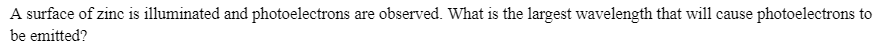 A surface of zinc is illuminated and photoelectrons are observed. What is the largest wavelength that will cause photoelectrons to
be emitted?