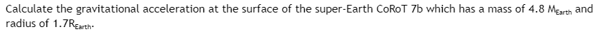 **Calculating Gravitational Acceleration on CoRoT 7b**

To calculate the gravitational acceleration at the surface of the super-Earth CoRoT 7b, which has a mass of 4.8 times the mass of Earth (\(4.8 \, M_{\text{Earth}}\)) and a radius of 1.7 times the Earth's radius (\(1.7 \, R_{\text{Earth}}\)), we use the formula for gravitational acceleration:

\[ g = \frac{GM}{R^2} \]

Here, 
- \(G\) is the gravitational constant \( \approx 6.67430 \times 10^{-11} \, \text{m}^3 \text{kg}^{-1} \text{s}^{-2} \)
- \(M\) is the mass of CoRoT 7b, which is \(4.8 \, M_{\text{Earth}}\)
- \(R\) is the radius of CoRoT 7b, which is \(1.7 \, R_{\text{Earth}}\)

The gravitational acceleration at the surface of CoRoT 7b can then be expressed as:

\[ g_{\text{CoRoT 7b}} = \frac{G \cdot (4.8 \, M_{\text{Earth}})}{(1.7 \, R_{\text{Earth}})^2} \]

This equation allows us to determine the surface gravity of super-Earth CoRoT 7b in comparison to Earth's gravity.