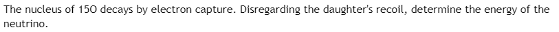 **Electron Capture and Energy of Neutrino Calculation**

*Problem Statement:*

The nucleus of \( \text{Iodine-50 (}^{50}\text{I}) \) decays by electron capture. Disregarding the recoil of the daughter nucleus, determine the energy of the neutrino.

*Solution Approach:*

1. **Understanding Electron Capture (EC):**
   - In electron capture, an inner atomic electron is captured by the nucleus.
   - A proton is converted into a neutron, and a neutrino is emitted.
   - The general decay equation is:
     \[
     _Z^A \text{X} + e^- \rightarrow _{Z-1}^A \text{Y} + \nu_e
     \]
     where \( _Z^A \text{X} \) is the parent nucleus, \( _{Z-1}^A \text{Y} \) is the daughter nucleus, \( e^- \) is the captured electron, and \( \nu_e \) is the emitted neutrino.

2. **Energy Considerations:**
   - The energy released (Q value) during this process is given by:
     \[
     Q = (m(\text{parent}) + m_e - m(\text{daughter}))c^2
     \]
     where \( m(\text{parent}) \) is the mass of the parent atom, \( m_e \) is the mass of the electron, and \( m(\text{daughter}) \) is the mass of the daughter atom. \( c \) is the speed of light in vacuum.
   - For simplicity, if we disregard the daughter nucleus's recoil, almost all the Q value is taken by the neutrino.

3. **Calculations:**
   - Assuming the masses are provided or calculated according to atomic mass units (AMU), convert them to the energy equivalent using \( 1 \text{ AMU} \approx 931.5 \text{ MeV}/c^2 \).

4. **Conclusion:**
   - The calculated Q value will be approximately the energy of the neutrino.

**Graphical Representation:**

*Since there are no graphs or diagrams in this image, there is no need for further illustration.*

This problem involves a detailed understanding of nuclear physics, particularly the process of electron capture and energy transformation. The solution provides a step-by-step approach to determine the energy of