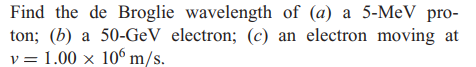 Find the de Broglie wavelength of (a) a 5-MeV pro-
ton; (b) a 50-GeV electron; (c) an electron moving at
v = 1.00 x 106 m/s.