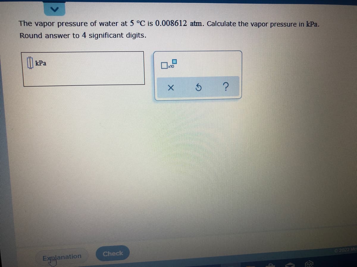 The vapor pressure of water at 5 °C is 0.008612 atm. Calculate the vapor pressure in kPa.
Round answer to 4 significant digits.
kPa
x10
Check
Explanation
©2022 Mc
