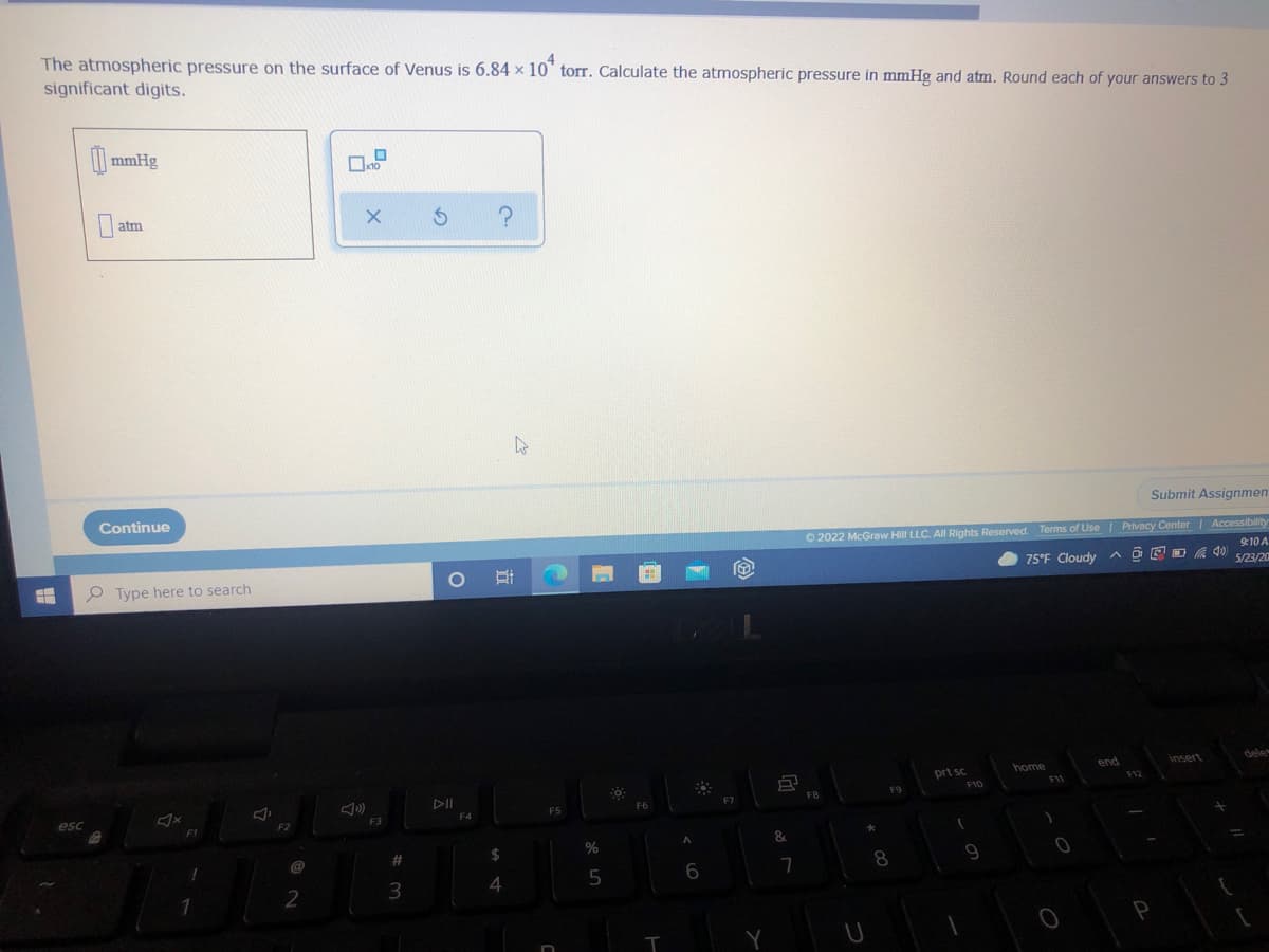 The atmospheric pressure on the surface of Venus is 6.84 x 10 torr. Calculate the atmospheric pressure in mmHg and atm. Round each of your answers to 3
significant digits.
mmHg
0
atm
?
Submit Assignmen
Continue
Ⓒ2022 McGraw Hill LLC. All Rights Reserved. Terms of Use | Privacy Center | Accessibility
9:10 A
75°F Cloudy
5/23/20
40
Type here to search
dele
home
end
prt sc
F1
H
esc
1
F2
2
x10
X
F3
#
3
5
4
O i
F4
$
4
F5
n
%
5
Fő
PH
F6
T
883
A
6
F7
8
&
7
FB
*
U
F9
8
F10
(
9
0
O
P
insert