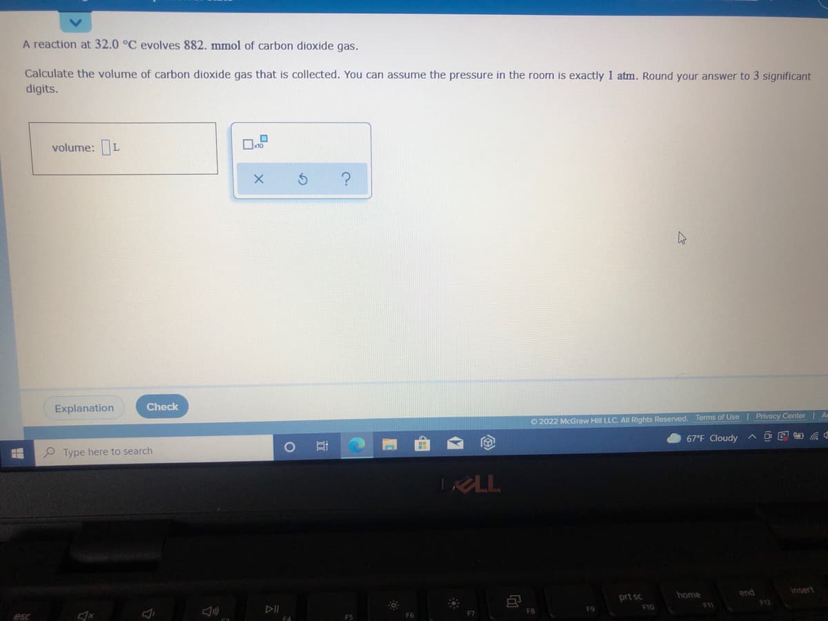 A reaction at 32.0 °C evolves 882. mmol of carbon dioxide gas.
Calculate the volume of carbon dioxide gas that is collected. You can assume the pressure in the room is exactly 1 atm. Round your answer to 3 significant
digits.
volume: L
Explanation
Check
O 2022 McGraw Hill LLC. AlI Rights Reserved. Terms of Use | Privacy Center | A
O Type here to search
67°F Cloudy
TRLL
prt sc
home
end
insert
esc
F7
FB
F9
F10
F1
F12
F4
