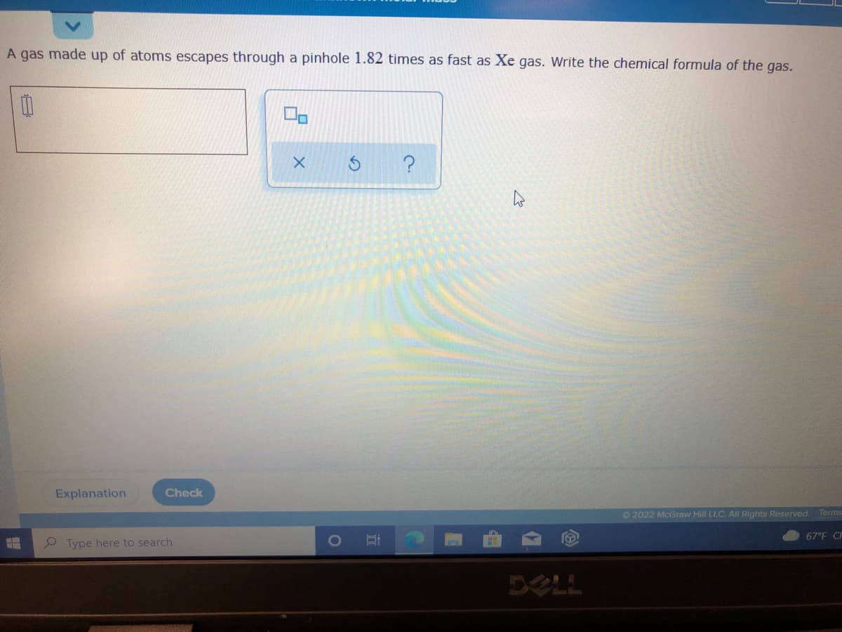 A gas made up of atoms escapes through a pinhole 1.82 times as fast as Xe gas. Write the chemical formula of the gas.
Explanation
Check
O 2022 McGraw Hill LLC. All Rights Reserved.
Terms
67°F C
Type here to search
DELL
