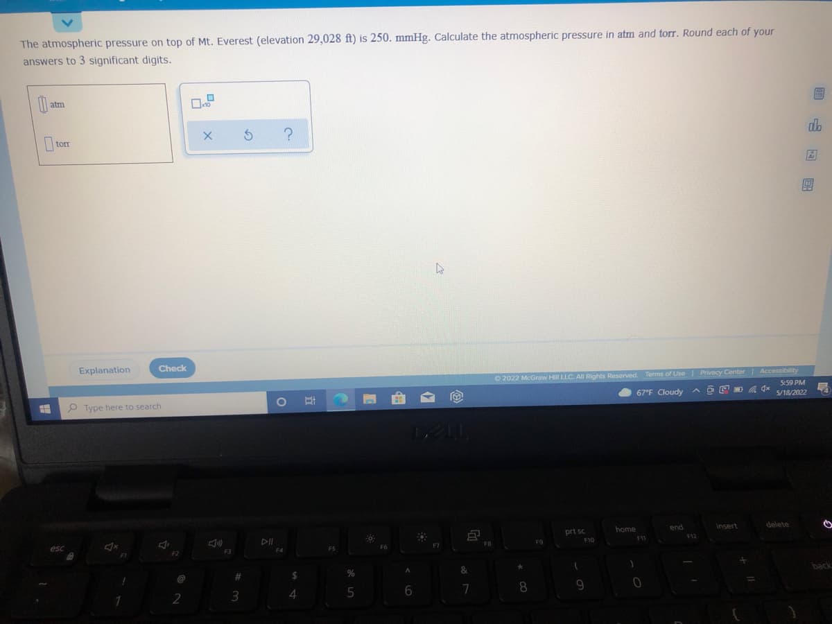 The atmospheric pressure on top of Mt. Everest (elevation 29,028 ft) is 250. mmHg. Calculate the atmospheric pressure in atm and torr. Round each of your
answers to 3 significant digits.
atm
dlo
|torr
Check
O 2022 McGraw HilI LLC. Al Rights Reserved. Terms of Use Privacy Center Accessibility
5:59 PM
Explanation
67°F Cloudy
ヘロ回 4
5/18/2022
O Type here to search
home
end
insert
delete
prt sc
F10
11
F12
F7
FB
ES
F2
F3
back
&
@
23
6.
7
8
4

