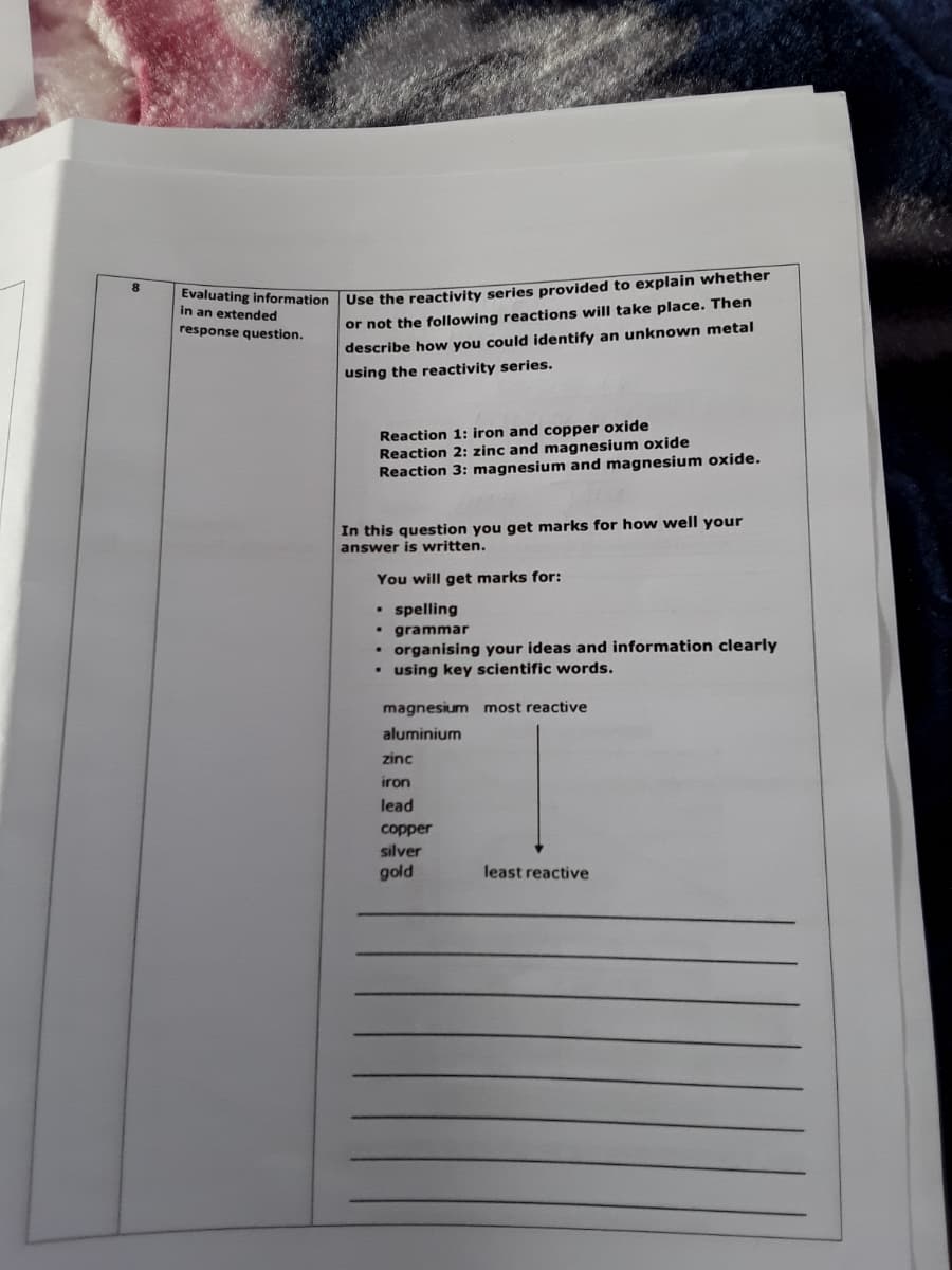 8
Evaluating information Use the reactivity series provided to explain whether
in an extended
response question.
or not the following reactions will take place. Then
describe how you could identify an unknown metal
using the reactivity series.
Reaction 1: iron and copper oxide
Reaction 2: zinc and magnesium oxide
Reaction 3: magnesium and magnesium oxide.
In this question you get marks for how well your
answer is written.
You will get marks for:
• spelling
• grammar
• organising your ideas and information clearly
• using key scientific words.
magnesium most reactive
aluminium
zinc
iron
lead
copper
silver
gold
least reactive