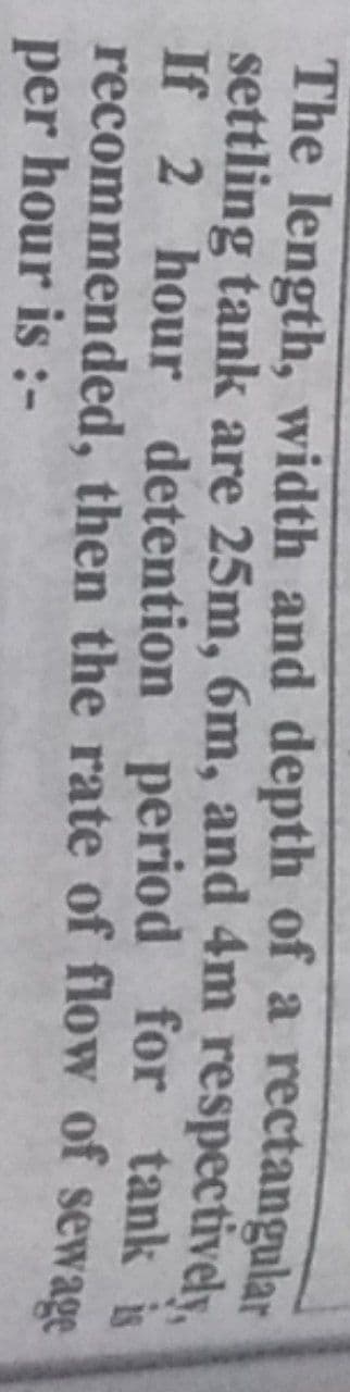 The length, width and depth of a rectangular
settling tank are 25m, 6m, and 4m respectively,
If 2 hour detention period for tank is
recommended, then the rate of flow of sewage
per hour is :-
