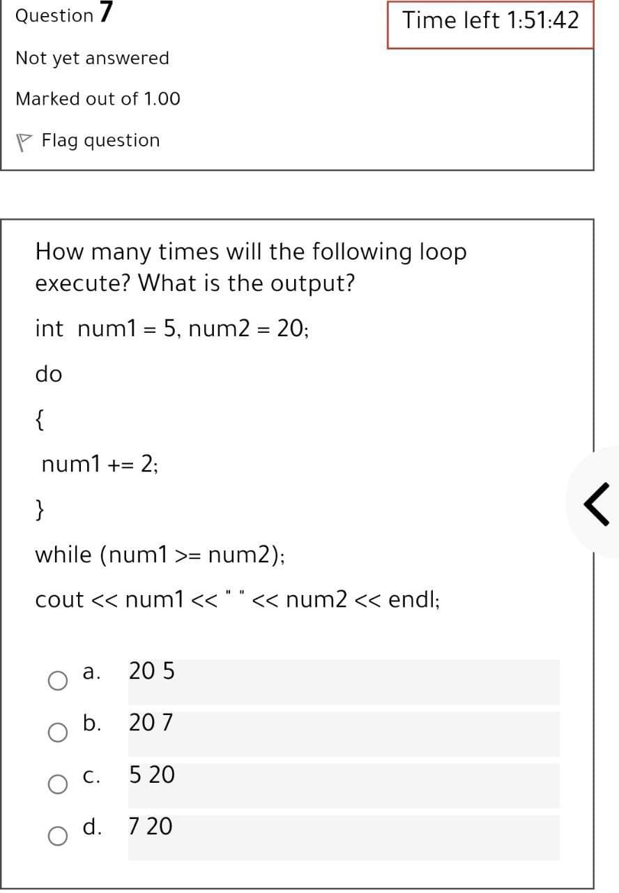 Question 7
Time left 1:51:42
Not yet answered
Marked out of 1.00
P Flag question
How many times will the following loop
execute? What is the output?
int num1 = 5, num2 = 20;
%3D
do
{
num1 += 2;
}
while (num1 >= num2);
cout << num1 << " " << num2 << endl;
а.
20 5
b.
20 7
O C.
5 20
d.
7 20
