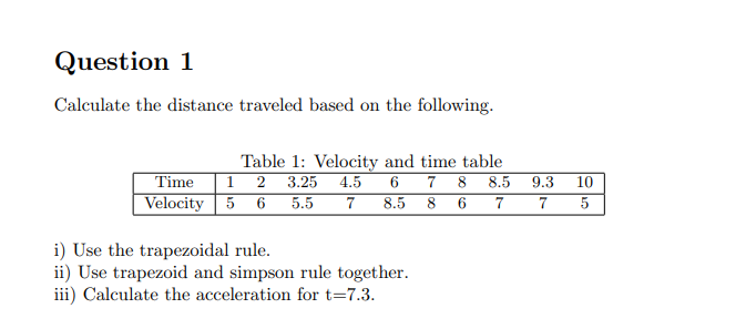 Question 1
Calculate the distance traveled based on the following.
Table 1: Velocity and time table
Time 12 3.25 4.5 6
Velocity 5 6 5.5
7 8 8.5
7 8.5 8 6 7
i) Use the trapezoidal rule.
ii) Use trapezoid and simpson rule together.
iii) Calculate the acceleration for t=7.3.
9.3
7
10
5