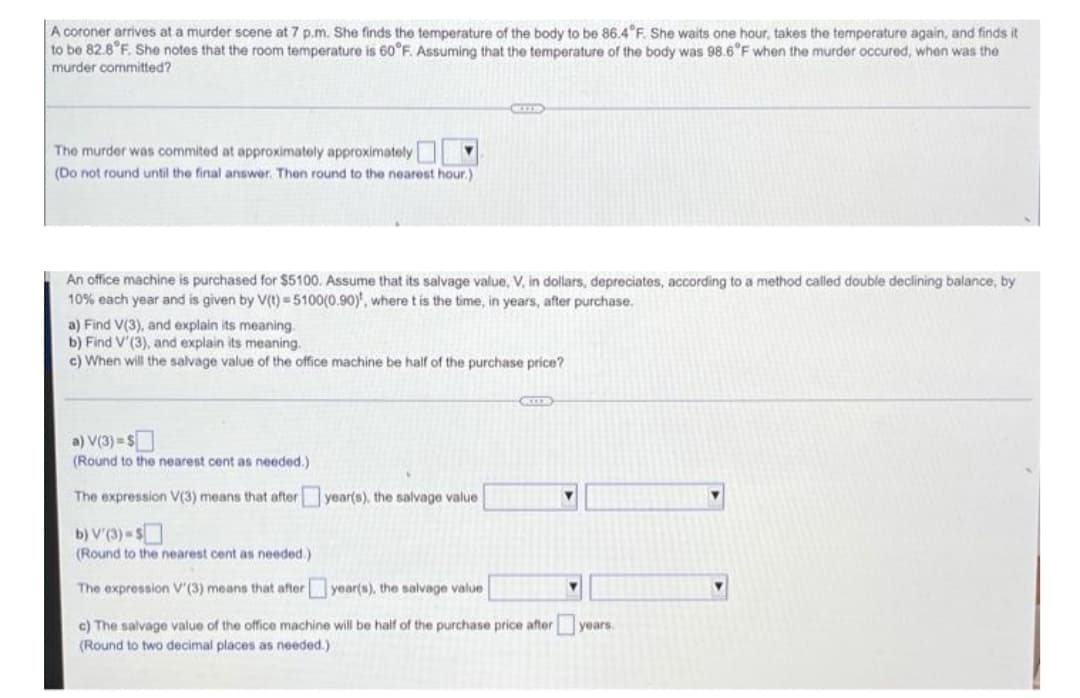 A coroner arrives at a murder scene at 7 p.m. She finds the temperature of the body to be 86.4°F. She waits one hour, takes the temperature again, and finds it
to be 82.8°F. She notes that the room temperature is 60°F. Assuming that the temperature of the body was 98.6°F when the murder occured, when was the
murder committed?
CZE
The murder was commited at approximately approximately
(Do not round until the final answer. Then round to the nearest hour.)
An office machine is purchased for $5100. Assume that its salvage value, V, in dollars, depreciates, according to a method called double declining balance, by
10% each year and is given by V(t)=5100(0.90), where t is the time, in years, after purchase.
a) Find V(3), and explain its meaning.
b) Find V'(3), and explain its meaning.
c) When will the salvage value of the office machine be half of the purchase price?
a) V(3) = $
(Round to the nearest cent needed.)
The expression V(3) means that after
year(s), the salvage value
Y
b) V'(3) = $
(Round to the nearest cent as needed.)
The expression V'(3) means that after
year(s), the salvage value
c) The salvage value of the office machine will be half of the purchase price after years.
(Round to two decimal places as needed.)