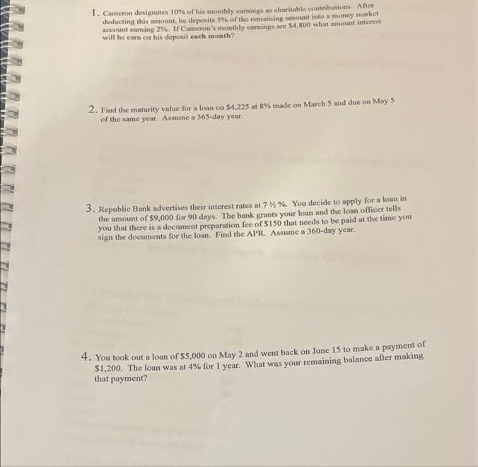 1. Cameron designates 10% of his monthly earnings as charitable contributions. After
deducting this amount, he deposits 5% of the remaining amount into a money market
account earning 2%. If Cameron's monthly earnings are $4,800 what amount interest
will he earn on his deposit each month?
2. Find the maturity value for a loan on $4,225 at 8% made on March 5 and due on May 5
of the same year. Assume a 365-day year.
3. Republic Bank advertises their interest rates at 7 % %. You decide to apply for a loan in
the amount of $9,000 for 90 days. The bank grants your loan and the loan officer tells
you that there is a document preparation fee of $150 that needs to be paid at the time you
sign the documents for the loan. Find the APR. Assume a 360-day year.
4. You took out a loan of $5,000 on May 2 and went back on June 15 to make a payment of
$1,200. The loan was at 4% for 1 year. What was your remaining balance after making
that payment?