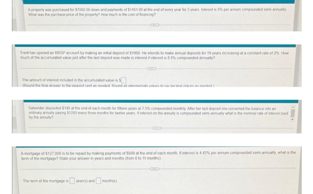 A property was purchased for $7060.00 down and payments of $1451.00 at the end of every year for 3 years Interest is 5% per annum compounded semi-annually
What was the purchase price of the property? How much is the cost of financing?
CID
Trent has opened an RRSP account by making an initial deposit of $1000 He intends to make annual deposits for 19 years increasing at a constant rate of 2% How
much of the accumulated value just after the last deposit was made is interest if interest is 8 5% compounded annually?
The amount of interest included in the accumulated value is $
(Round the final answer to the nearest cent as needed Round all intermediate values in six decimal nlaces as needed i
Satwinder deposited $145 at the end of each month for fifteen years at 7 5% compounded monthly. After her last deposit she converted the balance into an
ordinary annuity paying $1200 every three months for twelve years. If interest on the annuity is compounded semi-annually what is the nominal rate of interest paid
by the annuity?
CULD
A mortgage of $127,000 is to be repaid by making payments of $899 at the end of each month. If interest is 4 43% per annum compounded semi-annually, what is the
term of the mortgage? State your answer in years and months (from 0 to 11 months)
The term of the mortgage is year(s) and month(s)