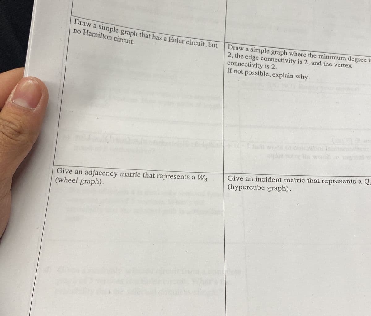 Draw a simple graph that has a Euler circuit, but
no Hamilton circuit.
Give an adjacency matric that represents a W3
(wheel graph).
Draw a simple graph where the minimum degree is
2, the edge connectivity is 2, and the vertex
connectivity is 2.
If not possible, explain why.
Give an incident matric that represents a Q
(hypercube graph).