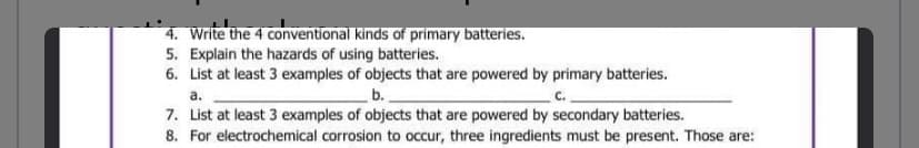 **Battery Basics: Understanding Types and Uses**

4. **Types of Primary Batteries**:
   - Write the four conventional kinds of primary batteries.

5. **Battery Hazards**:
   - Explain the hazards of using batteries.

6. **Examples of Objects Powered by Primary Batteries**:
   - List at least three examples of objects that are powered by primary batteries.
     - a. __________
     - b. __________
     - c. __________

7. **Examples of Objects Powered by Secondary Batteries**:
   - List at least three examples of objects that are powered by secondary batteries.

8. **Ingredients for Electrochemical Corrosion**:
   - For electrochemical corrosion to occur, three ingredients must be present. Those are:
     - 1. __________
     - 2. __________
     - 3. __________