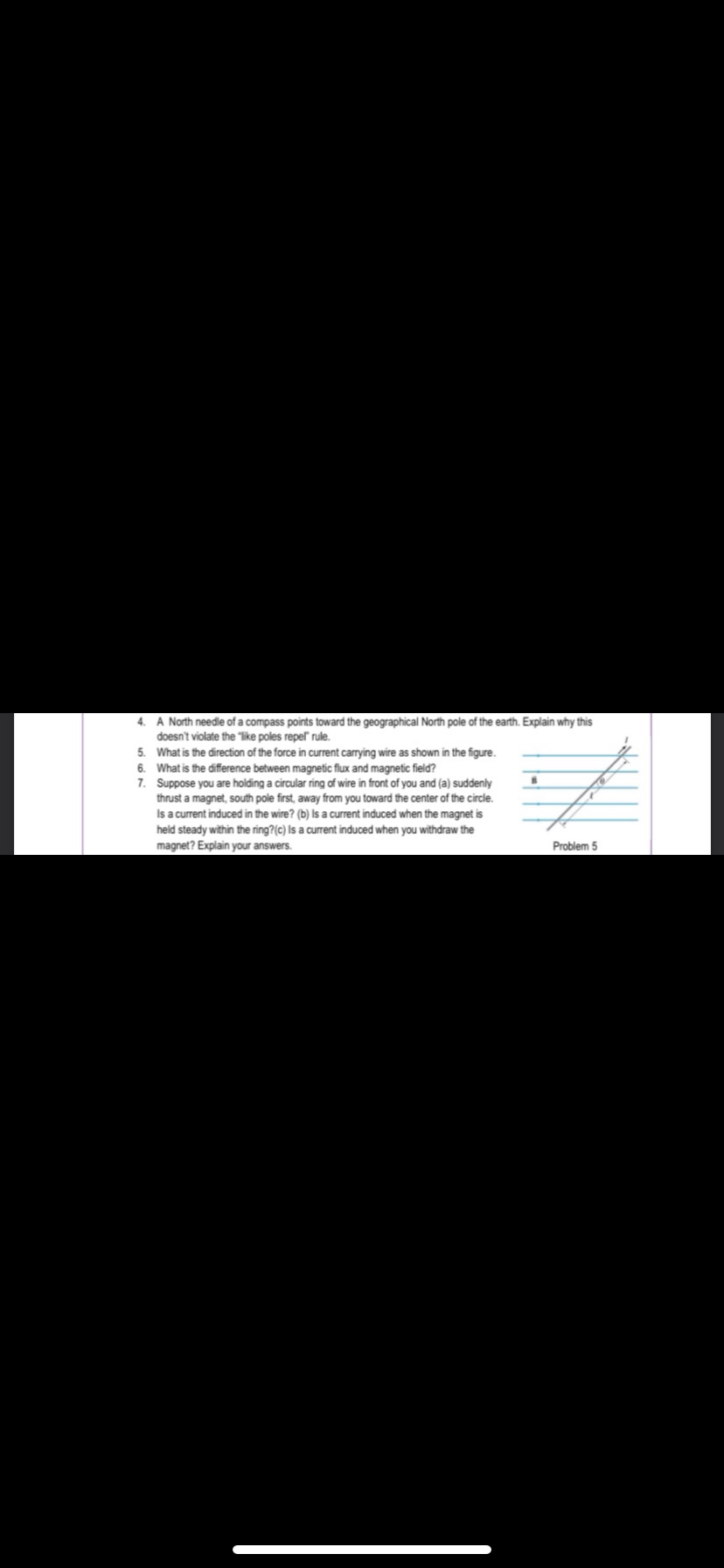 4. A North needle of a compass points toward the geographical North pole of the earth. Explain why this
doesn't violate the "like poles repel" rule.
5. What is the direction of the force in current carrying wire as shown in the figure.
6. What is the difference between magnetic flux and magnetic field?
7.
Suppose you are holding a circular ring of wire in front of you and (a) suddenly
thrust a magnet, south pole first, away from you toward the center of the circle.
Is a current induced in the wire? (b) Is a current induced when the magnet is
held steady within the ring? (c) Is a current induced when you withdraw the
magnet? Explain your answers.
TH
Problem 5