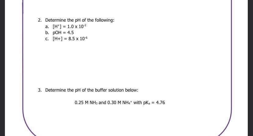 2. Determine the pH of the following:
a. [H] 1.0 x 10-²
b. pOH = 4.5
c. [H+] 8.5 x 106
3. Determine the pH of the buffer solution below:
0.25 M NH3 and 0.30 M NH4+ with pKa = 4.76