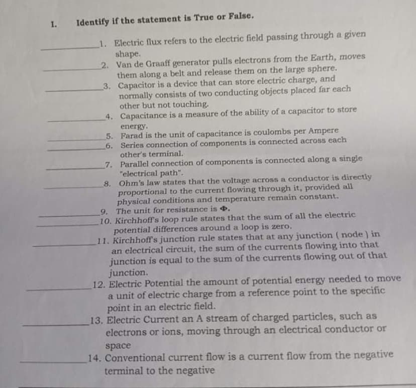 I.
Identify if the statement is True or False.
1. Electric flux refers to the electric field passing through a given
shape.
2. Van de Graaff generator pulls electrons from the Earth, moves
them along a belt and release them on the large sphere.
3. Capacitor is a device that can store electric charge, and
normally consists of two conducting objects placed far each
other but not touching.
4. Capacitance is a measure of the ability of a capacitor to store
energy.
5. Farad is the unit of capacitance is coulombs per Ampere
6. Serics connection of components is connected across each
other's terminal.
7. Parallel connection of components is connected along a single
"electrical path".
8. Ohm's law states that the voltage across a conductor is directly
proportional to the current flowing through it, provided all
physical conditions and temperature remain constant.
9. The unit for resistance is +.
10. Kirchhoff's loop rule states that the sum of all the electric
potential differences around a loop is zero.
11. Kirchhoffs junction rule states that at any junction (node) in
an electrical circuit, the sum of the currents flowing into that
junction is equal to the sum of the currents flowing out of that
junction.
12. Electric Potential the amount of potential energy needed to move
a unit of electric charge from a reference point to the specific
point in an electric field.
13. Electric Current an A stream of charged particles, such as
electrons or ions, moving through an electrical conductor or
space
14. Conventional current flow is a current flow from the negative
terminal to the negative
