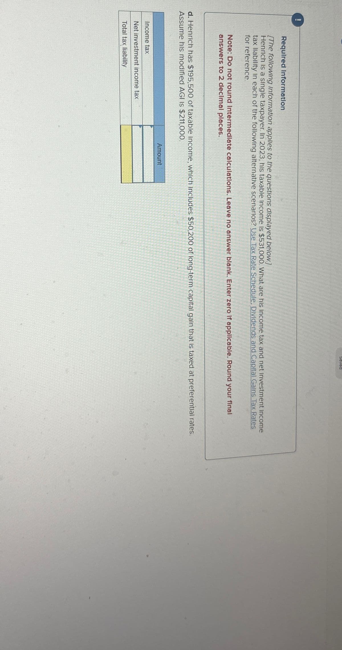 !
Saved
Required Information
[The following Information applies to the questions displayed below.]
Henrich is a single taxpayer. In 2023, his taxable income is $531,000. What are his income tax and net investment Income
tax liability in each of the following alternative scenarios? Use Tax Rate Schedule, Dividends and Capital Gains Tax Rates
for reference.
Note: Do not round Intermediate calculations. Leave no answer blank. Enter zero If applicable. Round your final
answers to 2 decimal places.
d. Henrich has $195,500 of taxable income, which includes $50,200 of long-term capital gain that is taxed at preferential rates.
Assume his modified AGI IS $211,000.
Income tax
Net investment income tax
Total tax liability
Amount