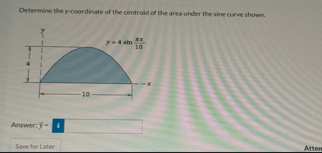 Determine the y-coordinate of the centroid of the area under the sine curve shown.
Answer: y = i
Save for Later
10
y = 4 sin
TX
10
Attem