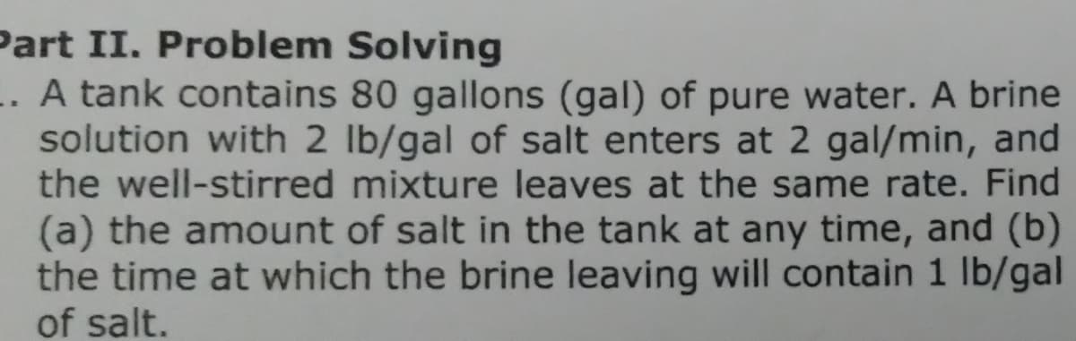 Part II. Problem Solving
.. A tank contains 80 gallons (gal) of pure water. A brine
solution with 2 lb/gal of salt enters at 2 gal/min, and
the well-stirred mixture leaves at the same rate. Find
(a) the amount of salt in the tank at any time, and (b)
the time at which the brine leaving will contain 1 lb/gal
of salt.