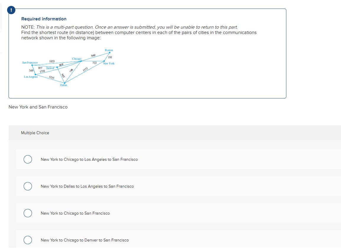 Required information
NOTE: This is a multi-part question. Once an answer is submitted, you will be unable to return to this part.
Find the shortest route (in distance) between computer centers in each of the pairs of cities in the communications
network shown in the following image:
San Francisco
957 Denver
349 1736
Los Angeles
1855
1235
Multiple Choice
908
1&
Dallas
New York and San Francisco
Chicago
708
1372
860
722
Boston
191
New York
New York to Chicago to Los Angeles to San Francisco
New York to Dallas to Los Angeles to San Francisco
New York to Chicago to San Francisco
New York to Chicago to Denver to San Francisco