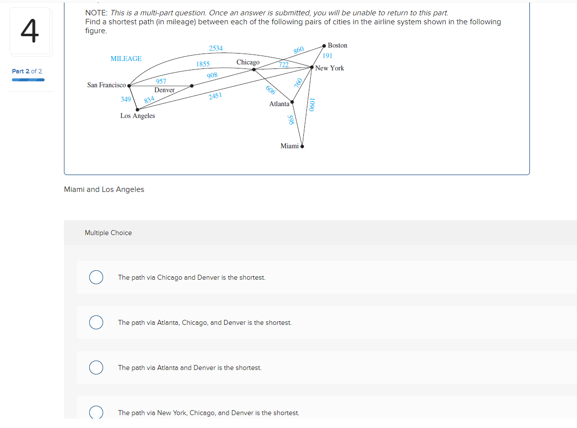 4
Part 2 of 2
NOTE: This is a multi-part question. Once an answer is submitted, you will be unable to return to this part.
Find a shortest path (in mileage) between each of the following pairs of cities in the airline system shown in the following
figure.
MILEAGE
San Francisco
349
Los Angeles
957
Denver
Miami and Los Angeles
Multiple Choice
834
2534
1855
908
2451
Chicago
The path via Chicago and Denver is the shortest.
606
The path via Atlanta and Denver is the shortest.
722
Atlanta
The path via Atlanta, Chicago, and Denver is the shortest.
860
760
Miami
The path via New York, Chicago, and Denver is the shortest.
Boston
191
New York