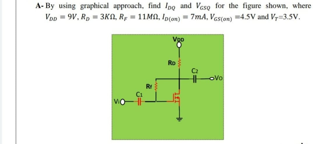 A- By using graphical approach, find Ipg and VcsQ for the figure shown, where
VDp = 9V, Rp = 3KN, Rp = 11MN, Ip(on) = 7mA, Vcs(on) =4.5V and Vr=3.5V.
%3D
VDD
RD
C2
HH
oVo
Rf
ViO-
lf
