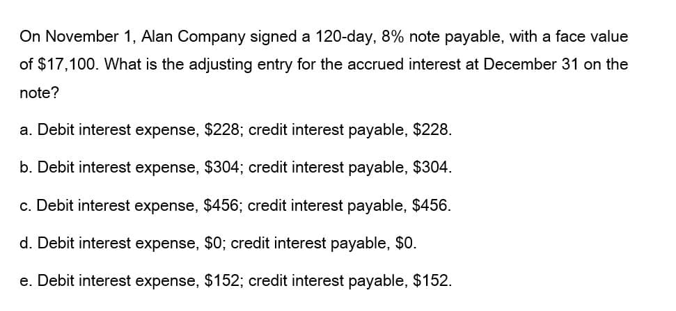 On November 1, Alan Company signed a 120-day, 8% note payable, with a face value
of $17,100. What is the adjusting entry for the accrued interest at December 31 on the
note?
a. Debit interest expense, $228; credit interest payable, $228.
b. Debit interest expense, $304; credit interest payable, $304.
c. Debit interest expense, $456; credit interest payable, $456.
d. Debit interest expense, $0; credit interest payable, $0.
e. Debit interest expense, $152; credit interest payable, $152.