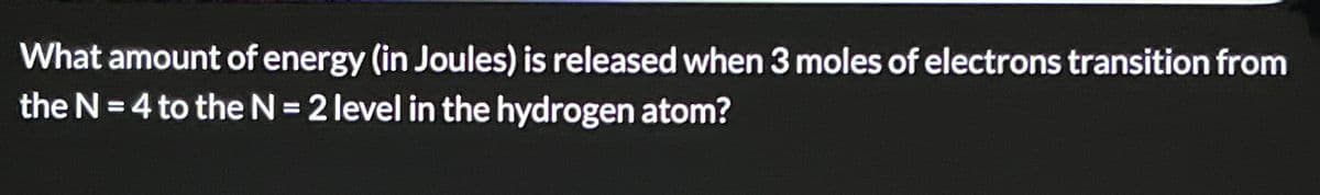 What amount of energy (in Joules) is released when 3 moles of electrons transition from
the N=4 to the N = 2 level in the hydrogen atom?