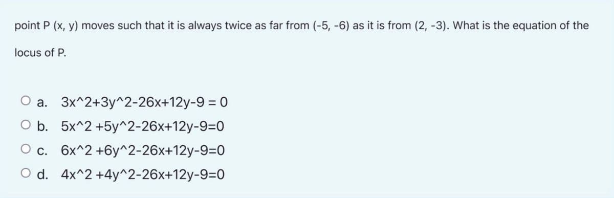 point P (x, y) moves such that it is always twice as far from (-5, -6) as it is from (2, -3). What is the equation of the
locus of P.
a. 3x^2+3y^2-26x+12y-9 = 0
O b. 5x^2 +5y^2-26x+12y-9=0
O c. 6x^2 +6y^2-26x+12y-9=0
O d. 4x^2 +4y^2-26x+12y-9=0
