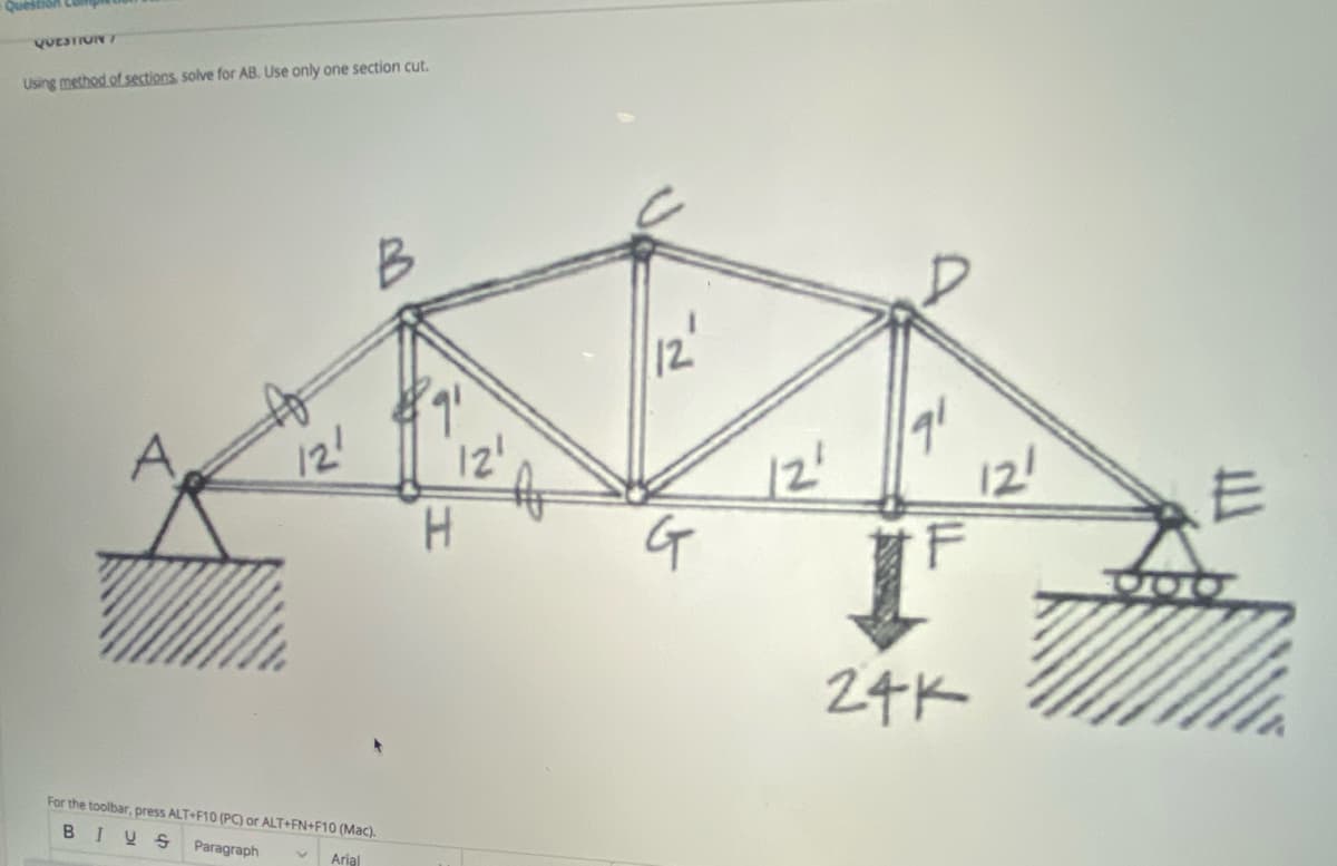 Question Lu
VUESTIUN7
Using method of sections solve for AB. Use only one section cut.
B
12
A
121
12'
12'
H.
12!
24K
For the toolbar, press ALT+F10 (PC) or ALT+FN+F10 (Mac).
BIUS
Paragraph
Arial
